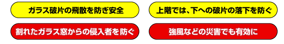 ガラス破片の飛散を防ぎ安全　上階では、下への破片の落下を防ぐ　割れたガラス窓からの侵入者を防ぐ　強風などの災害でも有効に